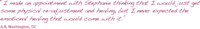 I made an appointment with Stephanie thinking that I would just get some physical re-adjustment and healing, but I never expected the emotional healing that would come with it.